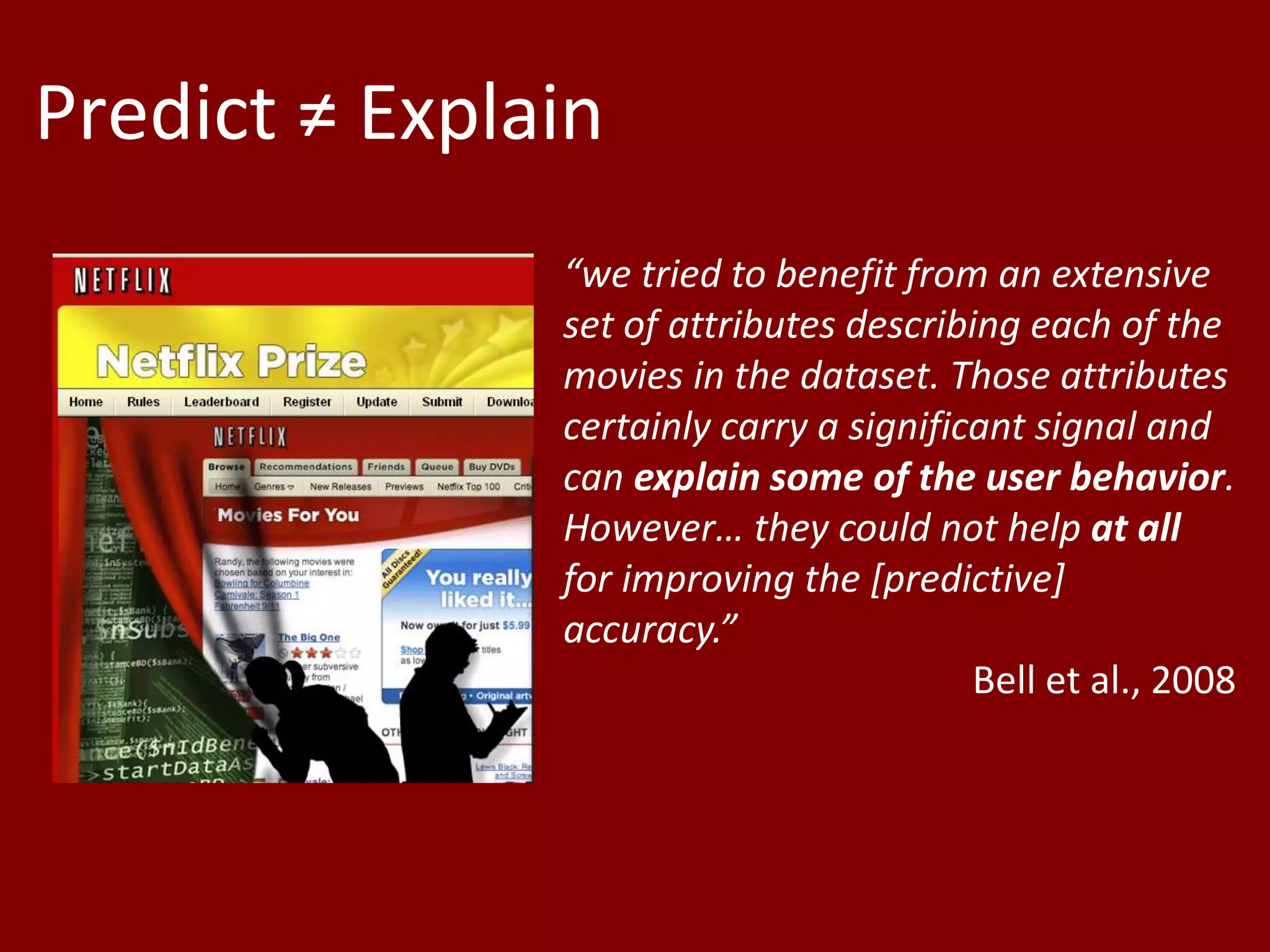 Predict ≠ Explain
+ ?
“we tried to benefit from an extensive
set of attributes describing each of the
movies in the dataset. Those attributes
certainly carry a significant signal and
can explain some of the user behavior.
However… they could not help at all
for improving the [predictive]
accuracy.”
Bell et al., 2008
 