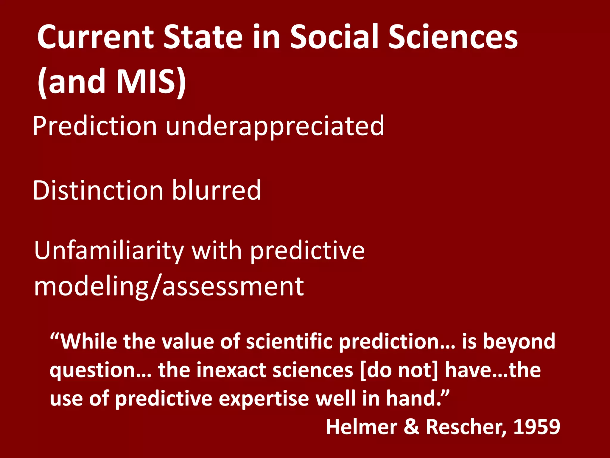 Current State in Social Sciences
(and MIS)
“While the value of scientific prediction… is beyond
question… the inexact sciences [do not] have…the
use of predictive expertise well in hand.”
Helmer & Rescher, 1959
Distinction blurred
Unfamiliarity with predictive
modeling/assessment
Prediction underappreciated
 