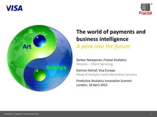 ®




                                                              The world of payments and
                                                              business intelligence
                          Art                                 A peek into the future

                                                              Sankar Narayanan, Fractal Analytics
                                                              Director – Client Servicing
                                                    Science   Kamran Ashraf, Visa Europe
                                                              Head of Analytics and Information Services
                                                              Predictive Analytics Innovation Summit
                                                              London, 18 April 2012




Confidential | Copyright © Fractal Analytics 2012                                                          1
 