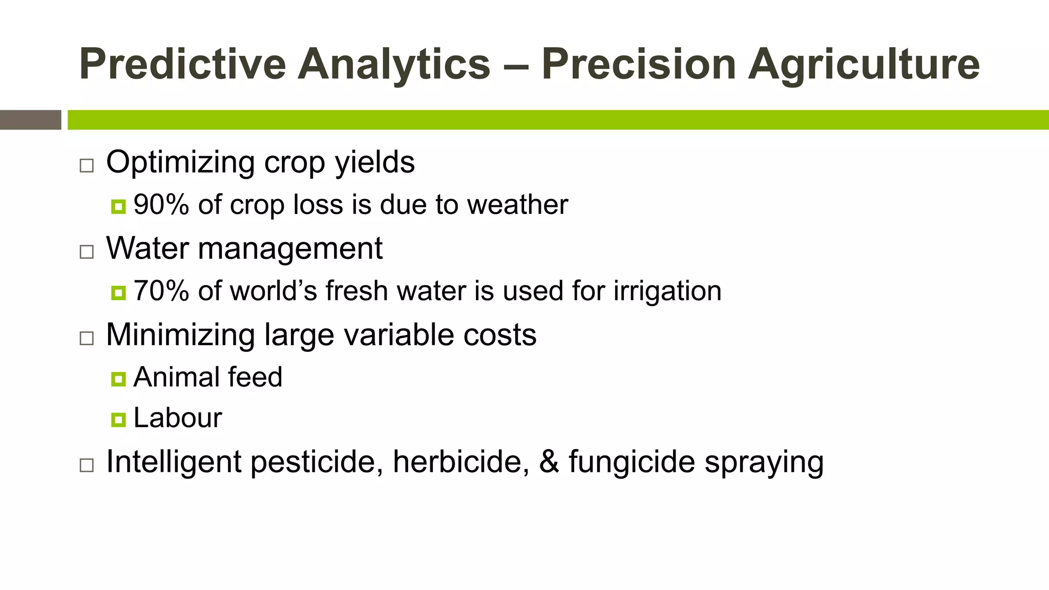Predictive Analytics – Precision Agriculture


Optimizing crop yields
 90%



Water management
 70%



of crop loss is due to weather
of world’s fresh water is used for irrigation

Minimizing large variable costs
 Animal

feed

 Labour


Intelligent pesticide, herbicide, & fungicide spraying

 