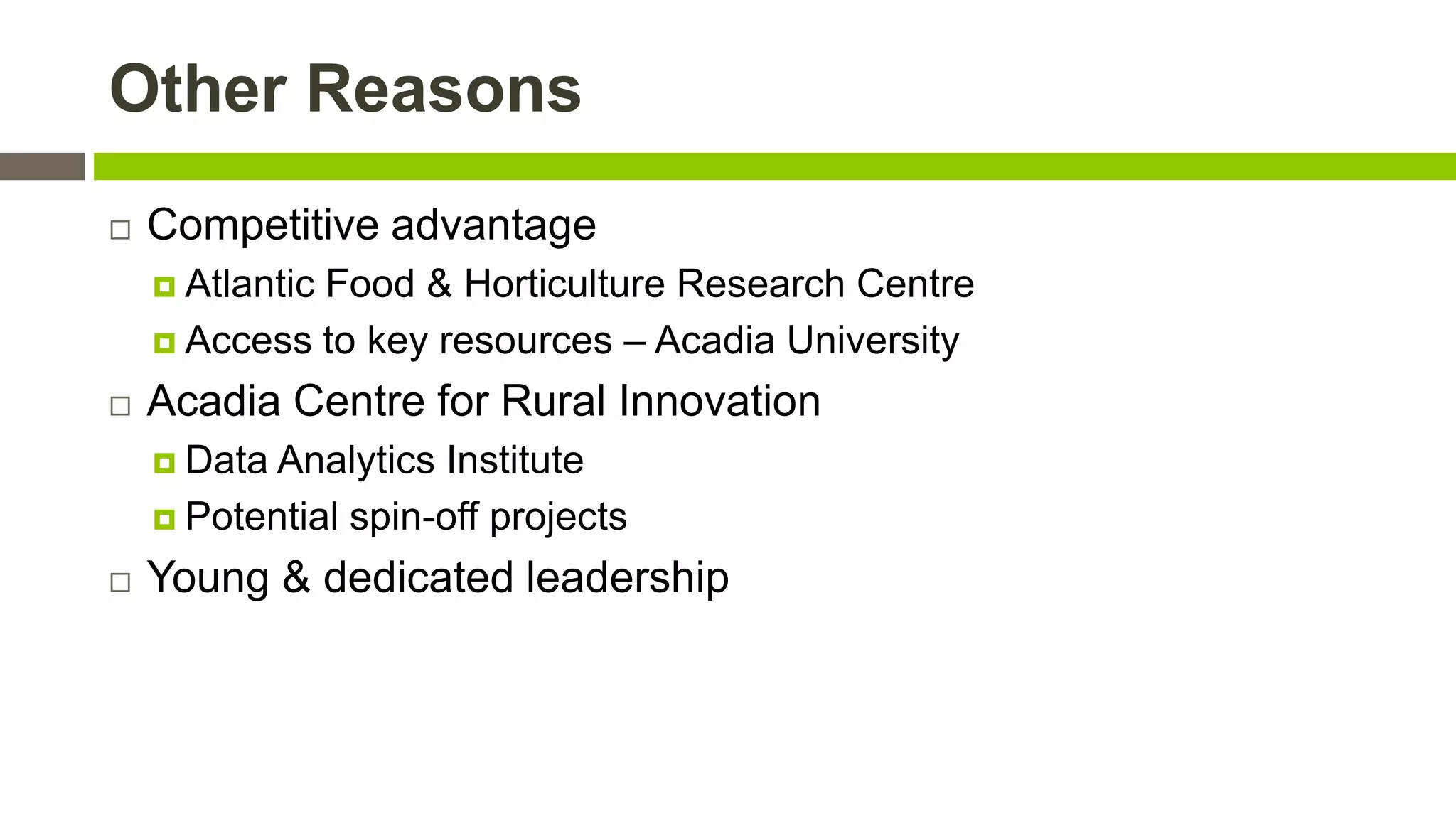 Other Reasons


Competitive advantage
 Atlantic

Food & Horticulture Research Centre
 Access to key resources – Acadia University


Acadia Centre for Rural Innovation
 Data

Analytics Institute
 Potential spin-off projects


Young & dedicated leadership

 