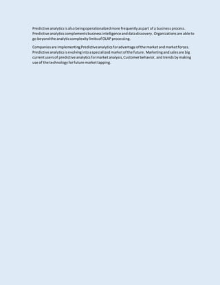 Predictive analyticsisalsobeingoperationalizedmore frequentlyaspart of a businessprocess.
Predictive analyticscomplementsbusinessintelligenceanddatadiscovery. Organizationsare able to
go beyondthe analyticcomplexitylimitsof OLAPprocessing.
Companiesare implementingPredictiveanalyticsforadvantage of the marketandmarketforces.
Predictive analyticsisevolvingintoaspecializedmarketof the future. Marketingandsalesare big
currentusersof predictive analyticsformarketanalysis,Customerbehavior, andtrends bymaking
use of the technologyforfuture markettapping.
 