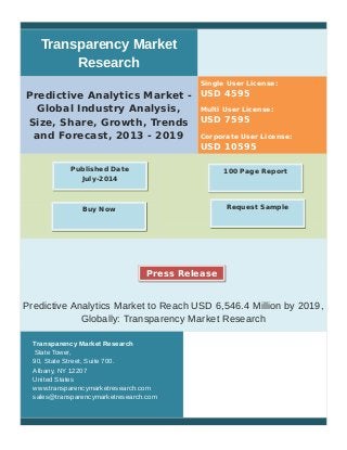 Transparency Market
Research
Predictive Analytics Market -
Global Industry Analysis,
Size, Share, Growth, Trends
and Forecast, 2013 - 2019
Single User License:
USD 4595
Multi User License:
USD 7595
Corporate User License:
USD 10595
Predictive Analytics Market to Reach USD 6,546.4 Million by 2019,
Globally: Transparency Market Research
Transparency Market Research
State Tower,
90, State Street, Suite 700.
Albany, NY 12207
United States
www.transparencymarketresearch.com
sales@transparencymarketresearch.com
100 Page ReportPublished Date
July-2014
Buy Now Request Sample
Press Release
 