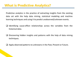 Predictive analytics is the practice of extracting insights from the existing
data set with the help data mining, statistical modeling and machine
learning techniques and using it to predict unobserved/unknown events.
 Identifying cause-effect relationships across the variables from the
historical data.
 Discovering hidden insights and patterns with the help of data mining
techniques.
 Apply observed patterns to unknowns in the Past, Present or Future.
What is Predictive Analytics?
 