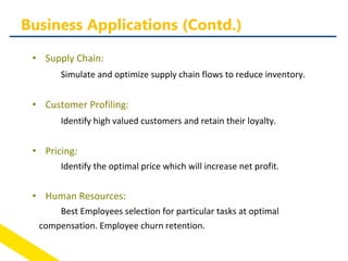 • Supply Chain:
Simulate and optimize supply chain flows to reduce inventory.
• Customer Profiling:
Identify high valued customers and retain their loyalty.
• Pricing:
Identify the optimal price which will increase net profit.
• Human Resources:
Best Employees selection for particular tasks at optimal
compensation. Employee churn retention.
Business Applications (Contd.)
 