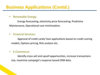 • Renewable Energy:
Energy forecasting, electricity price forecasting, Predictive
Maintenance, Operational cost minimization.
• Financial Services:
Approval of credit cards/ loan applications based on credit scoring
models, Options pricing, Risk analysis etc.
• E-Commerce:
Identify cross-sell and upsell opportunities, increase transactions
size, maximize campaign's response based CRM data.
Business Applications (Contd.)
 