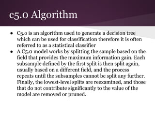 c5.0 Algorithm
● C5.o is an algorithm used to generate a decision tree
which can be used for classification therefore it is often
referred to as a statistical classifier
● A C5.0 model works by splitting the sample based on the
field that provides the maximum information gain. Each
subsample defined by the first split is then split again,
usually based on a different field, and the process
repeats until the subsamples cannot be split any further.
Finally, the lowest-level splits are reexamined, and those
that do not contribute significantly to the value of the
model are removed or pruned.

 