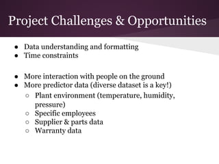 Project Challenges & Opportunities
● Data understanding and formatting
● Time constraints
● More interaction with people on the ground
● More predictor data (diverse dataset is a key!)
○ Plant environment (temperature, humidity,
pressure)
○ Specific employees
○ Supplier & parts data
○ Warranty data

 