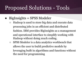Proposed Solutions - Tools
● BigInsights + SPSS Modeler
○ Hadoop is used to store big data and execute data
processing jobs in an efficient and distributed
fashion. IBM provides BigInsights as a management
and operational interface to simplify working with
Hadoop without doing much coding.
○ SPSS Modeler is a data analytics workbench that
allows the user to build predictive models by
leveraging built in algorithms and functions without
the need for programming

 