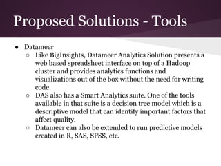 Proposed Solutions - Tools
● Datameer
○ Like BigInsights, Datameer Analytics Solution presents a
web based spreadsheet interface on top of a Hadoop
cluster and provides analytics functions and
visualizations out of the box without the need for writing
code.
○ DAS also has a Smart Analytics suite. One of the tools
available in that suite is a decision tree model which is a
descriptive model that can identify important factors that
affect quality.
○ Datameer can also be extended to run predictive models
created in R, SAS, SPSS, etc.

 
