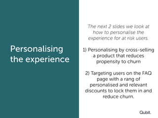 we look at simple
Personalising
the experience
The next 2 slides we look at
how to personalise the
experience for at risk users.
1) Personalising by cross-selling
a product that reduces
propensity to churn
2) Targeting users on the FAQ
page with a rang of
personalised and relevant
discounts to lock them in and
reduce churn.
 