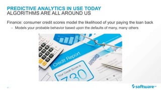 10 |
PREDICTIVE ANALYTICS IN USE TODAY
Finance: consumer credit scores model the likelihood of your paying the loan back
– Models your probable behavior based upon the defaults of many, many others
ALGORITHMS ARE ALL AROUND US
 