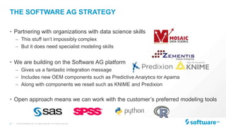 21 |
THE SOFTWARE AG STRATEGY
• Partnering with organizations with data science skills
– This stuff isn’t impossibly complex
– But it does need specialist modeling skills
• We are building on the Software AG platform
– Gives us a fantastic integration message
– Includes new OEM components such as Predictive Analytics for Apama
– Along with components we resell such as KNIME and Predixion
• Open approach means we can work with the customer’s preferred modeling tools
© 2015 Software AG. All rights reserved. For internal use only
 