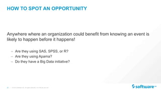 25 |
HOW TO SPOT AN OPPORTUNITY
Anywhere where an organization could benefit from knowing an event is
likely to happen before it happens!
– Are they using SAS, SPSS, or R?
– Are they using Apama?
– Do they have a Big Data initiative?
© 2015 Software AG. All rights reserved. For internal use only
 