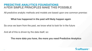 5 |
PREDICTIVE ANALYTICS FOUNDATIONS
All predictive analytic methods and models are based upon one common premise:
What has happened in the past will likely happen again
So once we learn from the past, we know what to look for in the future
And all of this is driven by the data itself, so:
The more data you have, the more you need Predictive Analytics
A FEW SIMPLE PRINCIPLES MAKE THIS POSSIBLE
 