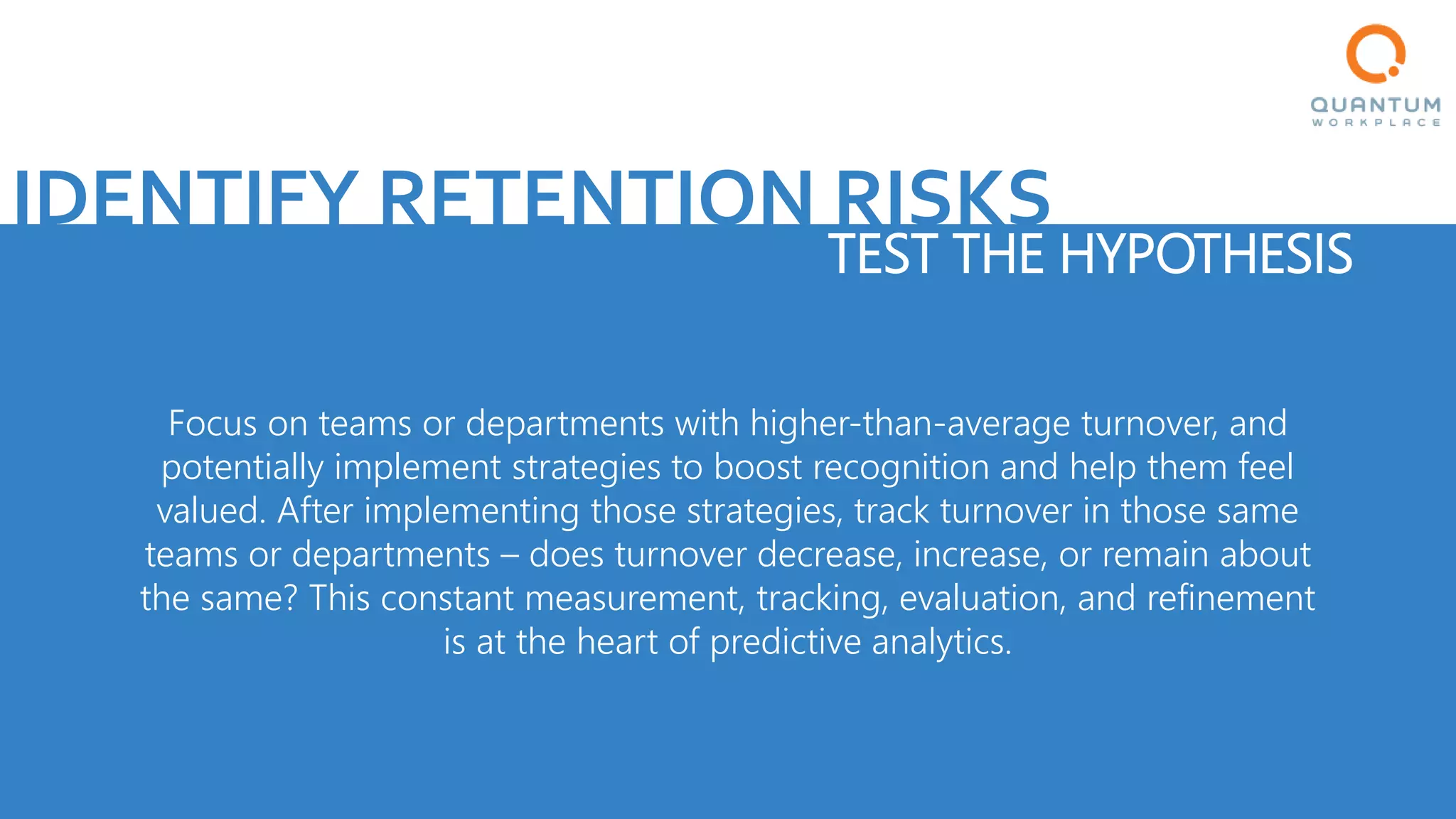 IDENTIFY RETENTION RISKS
TEST THE HYPOTHESIS
Focus on teams or departments with higher-than-average turnover, and
potentially implement strategies to boost recognition and help them feel
valued. After implementing those strategies, track turnover in those same
teams or departments – does turnover decrease, increase, or remain about
the same? This constant measurement, tracking, evaluation, and refinement
is at the heart of predictive analytics.
 