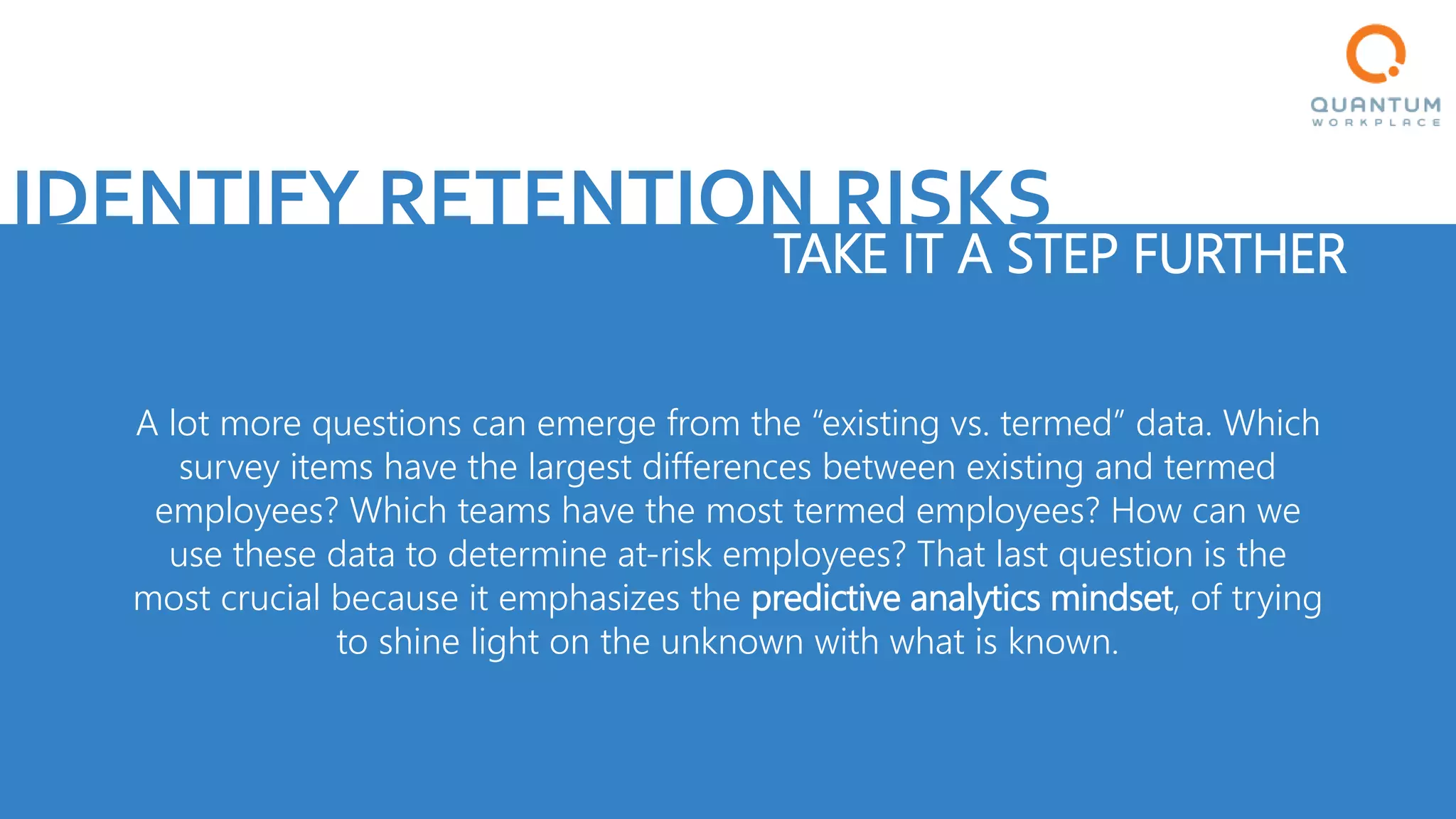 IDENTIFY RETENTION RISKS
TAKE IT A STEP FURTHER
A lot more questions can emerge from the “existing vs. termed” data. Which
survey items have the largest differences between existing and termed
employees? Which teams have the most termed employees? How can we
use these data to determine at-risk employees? That last question is the
most crucial because it emphasizes the predictive analytics mindset, of trying
to shine light on the unknown with what is known.
 