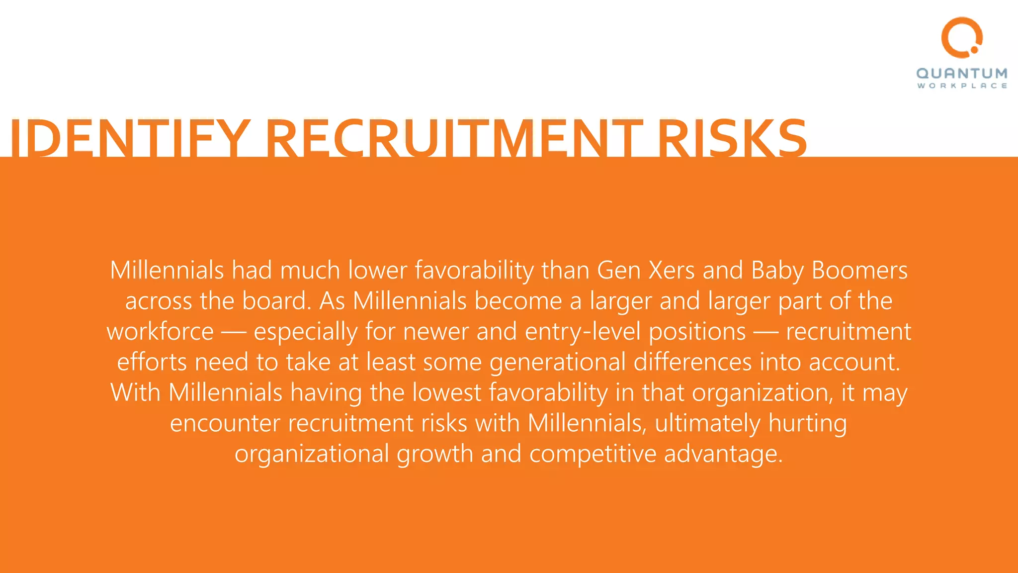 IDENTIFY RECRUITMENT RISKS
Millennials had much lower favorability than Gen Xers and Baby Boomers
across the board. As Millennials become a larger and larger part of the
workforce — especially for newer and entry-level positions — recruitment
efforts need to take at least some generational differences into account.
With Millennials having the lowest favorability in that organization, it may
encounter recruitment risks with Millennials, ultimately hurting
organizational growth and competitive advantage.
 