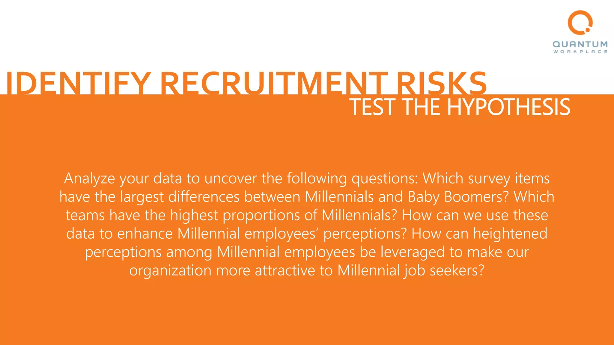 IDENTIFY RECRUITMENT RISKS
TEST THE HYPOTHESIS
Analyze your data to uncover the following questions: Which survey items
have the largest differences between Millennials and Baby Boomers? Which
teams have the highest proportions of Millennials? How can we use these
data to enhance Millennial employees’ perceptions? How can heightened
perceptions among Millennial employees be leveraged to make our
organization more attractive to Millennial job seekers?
 