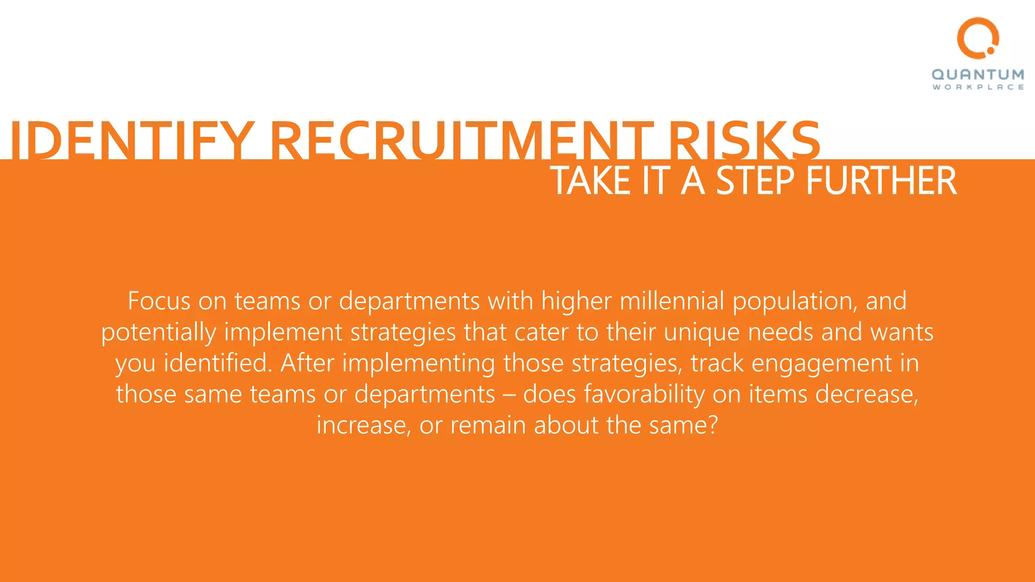 IDENTIFY RECRUITMENT RISKS
Focus on teams or departments with higher millennial population, and
potentially implement strategies that cater to their unique needs and wants
you identified. After implementing those strategies, track engagement in
those same teams or departments – does favorability on items decrease,
increase, or remain about the same?
TAKE IT A STEP FURTHER
 