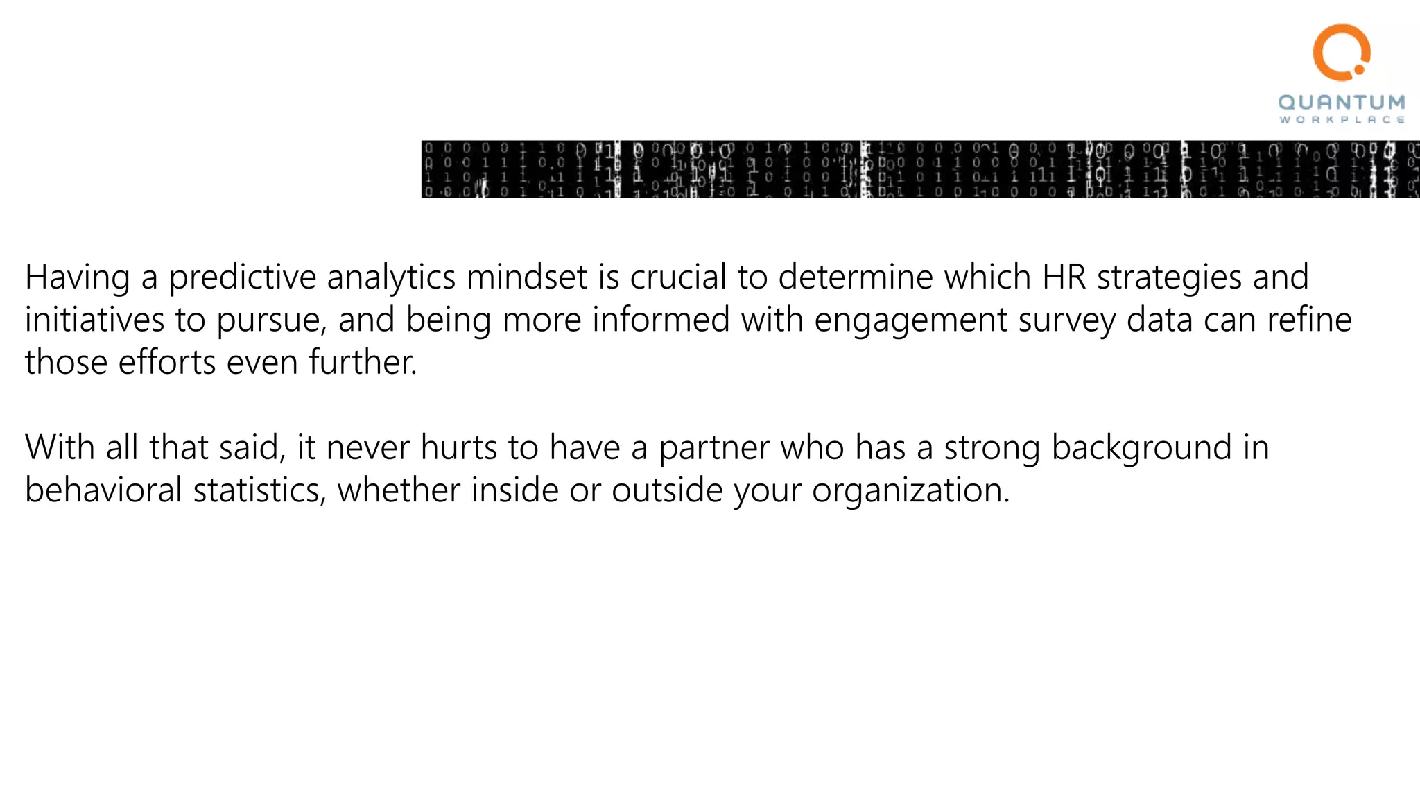 Having a predictive analytics mindset is crucial to determine which HR strategies and
initiatives to pursue, and being more informed with engagement survey data can refine
those efforts even further.
With all that said, it never hurts to have a partner who has a strong background in
behavioral statistics, whether inside or outside your organization.
 