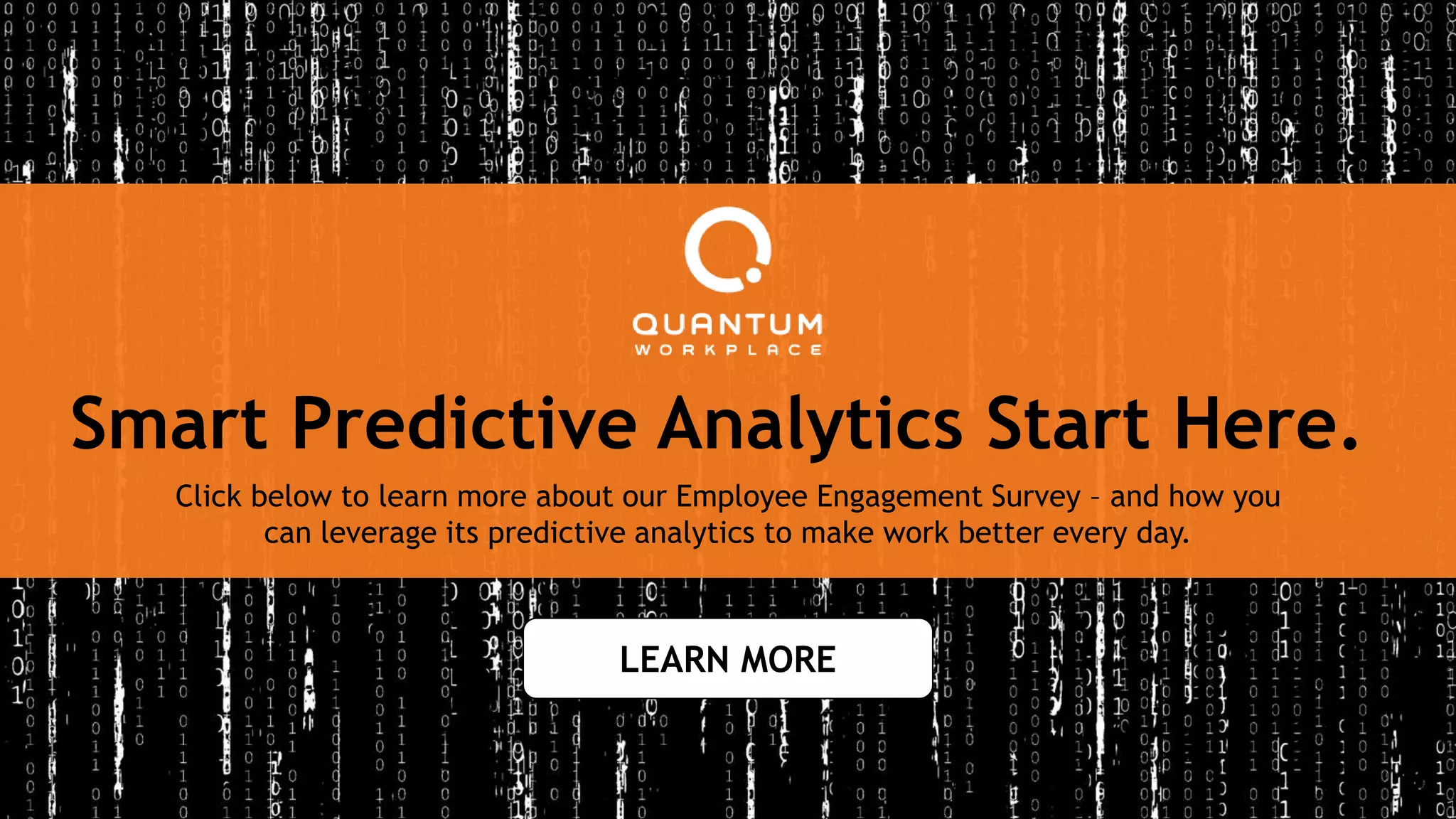 Click below to learn more about our Employee Engagement Survey – and how you
can leverage its predictive analytics to make work better every day.
Smart Predictive Analytics Start Here.
LEARN MORE
 