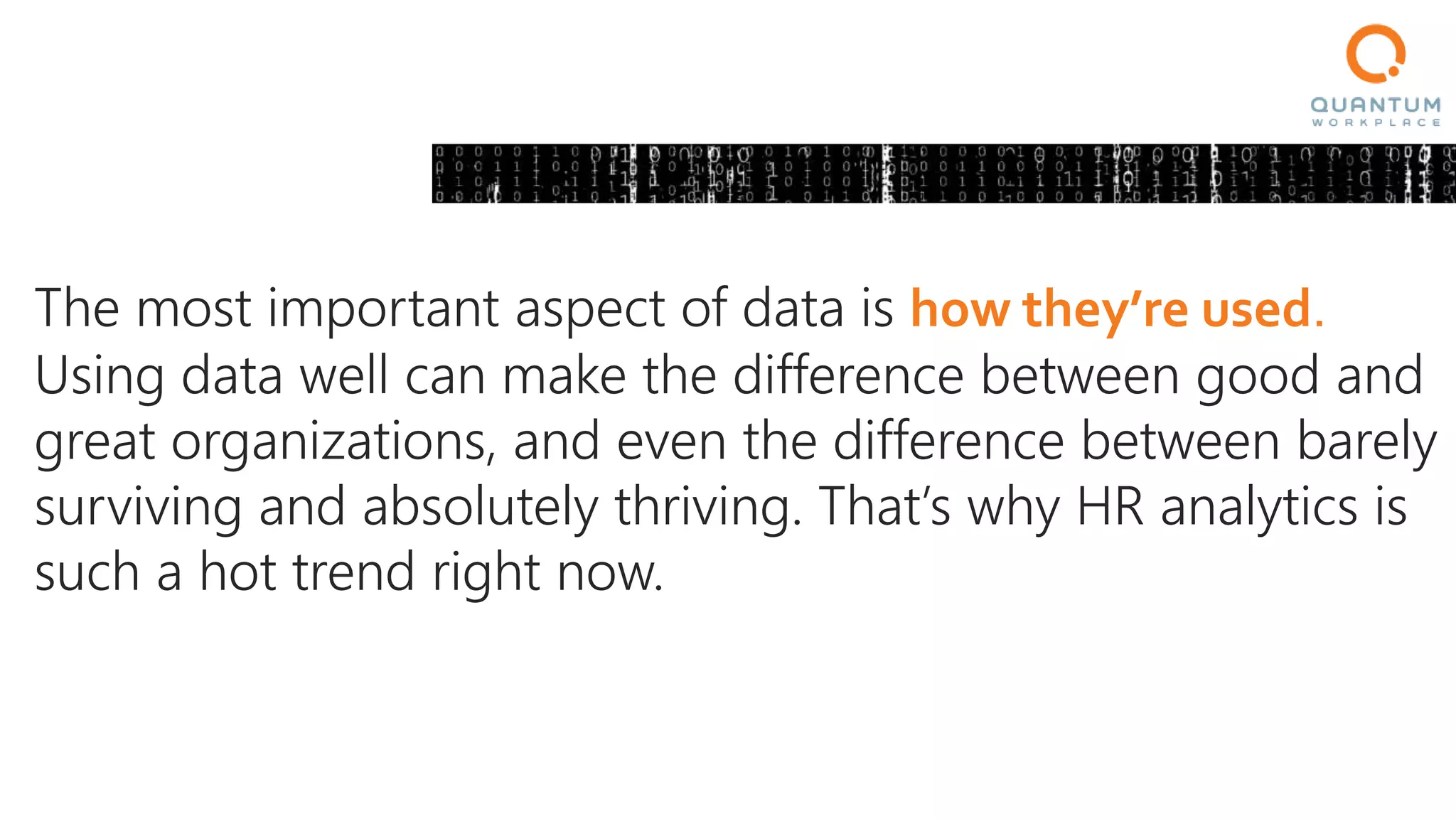 The most important aspect of data is how they’re used.
Using data well can make the difference between good and
great organizations, and even the difference between barely
surviving and absolutely thriving. That’s why HR analytics is
such a hot trend right now.
 