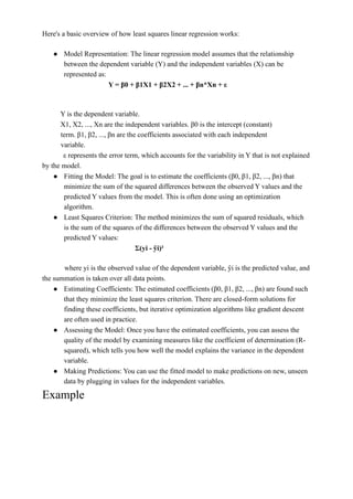 Here's a basic overview of how least squares linear regression works:
● Model Representation: The linear regression model assumes that the relationship
between the dependent variable (Y) and the independent variables (X) can be
represented as:
Y = β0 + β1X1 + β2X2 + ... + βn*Xn + ε
Y is the dependent variable.
X1, X2, ..., Xn are the independent variables. β0 is the intercept (constant)
term. β1, β2, ..., βn are the coefficients associated with each independent
variable.
ε represents the error term, which accounts for the variability in Y that is not explained
by the model.
● Fitting the Model: The goal is to estimate the coefficients (β0, β1, β2, ..., βn) that
minimize the sum of the squared differences between the observed Y values and the
predicted Y values from the model. This is often done using an optimization
algorithm.
● Least Squares Criterion: The method minimizes the sum of squared residuals, which
is the sum of the squares of the differences between the observed Y values and the
predicted Y values:
Σ(yi - ŷi)²
where yi is the observed value of the dependent variable, ŷi is the predicted value, and
the summation is taken over all data points.
● Estimating Coefficients: The estimated coefficients (β0, β1, β2, ..., βn) are found such
that they minimize the least squares criterion. There are closed-form solutions for
finding these coefficients, but iterative optimization algorithms like gradient descent
are often used in practice.
● Assessing the Model: Once you have the estimated coefficients, you can assess the
quality of the model by examining measures like the coefficient of determination (R-
squared), which tells you how well the model explains the variance in the dependent
variable.
● Making Predictions: You can use the fitted model to make predictions on new, unseen
data by plugging in values for the independent variables.
Example
 