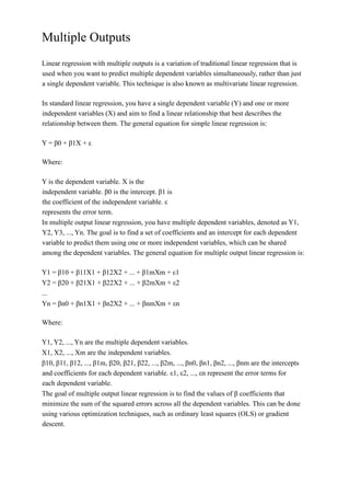 Multiple Outputs
Linear regression with multiple outputs is a variation of traditional linear regression that is
used when you want to predict multiple dependent variables simultaneously, rather than just
a single dependent variable. This technique is also known as multivariate linear regression.
In standard linear regression, you have a single dependent variable (Y) and one or more
independent variables (X) and aim to find a linear relationship that best describes the
relationship between them. The general equation for simple linear regression is:
Y = β0 + β1X + ε
Where:
Y is the dependent variable. X is the
independent variable. β0 is the intercept. β1 is
the coefficient of the independent variable. ε
represents the error term.
In multiple output linear regression, you have multiple dependent variables, denoted as Y1,
Y2, Y3, ..., Yn. The goal is to find a set of coefficients and an intercept for each dependent
variable to predict them using one or more independent variables, which can be shared
among the dependent variables. The general equation for multiple output linear regression is:
Y1 = β10 + β11X1 + β12X2 + ... + β1mXm + ε1
Y2 = β20 + β21X1 + β22X2 + ... + β2mXm + ε2
...
Yn = βn0 + βn1X1 + βn2X2 + ... + βnmXm + εn
Where:
Y1, Y2, ..., Yn are the multiple dependent variables.
X1, X2, ..., Xm are the independent variables.
β10, β11, β12, ..., β1m, β20, β21, β22, ..., β2m, ..., βn0, βn1, βn2, ..., βnm are the intercepts
and coefficients for each dependent variable. ε1, ε2, ..., εn represent the error terms for
each dependent variable.
The goal of multiple output linear regression is to find the values of β coefficients that
minimize the sum of the squared errors across all the dependent variables. This can be done
using various optimization techniques, such as ordinary least squares (OLS) or gradient
descent.
 