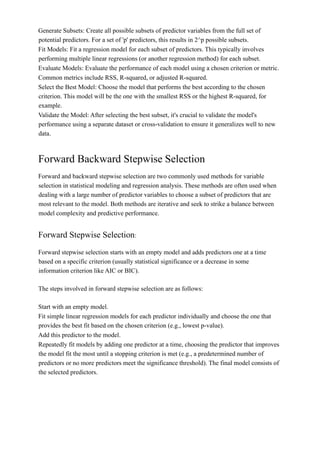 Generate Subsets: Create all possible subsets of predictor variables from the full set of
potential predictors. For a set of 'p' predictors, this results in 2^p possible subsets.
Fit Models: Fit a regression model for each subset of predictors. This typically involves
performing multiple linear regressions (or another regression method) for each subset.
Evaluate Models: Evaluate the performance of each model using a chosen criterion or metric.
Common metrics include RSS, R-squared, or adjusted R-squared.
Select the Best Model: Choose the model that performs the best according to the chosen
criterion. This model will be the one with the smallest RSS or the highest R-squared, for
example.
Validate the Model: After selecting the best subset, it's crucial to validate the model's
performance using a separate dataset or cross-validation to ensure it generalizes well to new
data.
Forward Backward Stepwise Selection
Forward and backward stepwise selection are two commonly used methods for variable
selection in statistical modeling and regression analysis. These methods are often used when
dealing with a large number of predictor variables to choose a subset of predictors that are
most relevant to the model. Both methods are iterative and seek to strike a balance between
model complexity and predictive performance.
Forward Stepwise Selection:
Forward stepwise selection starts with an empty model and adds predictors one at a time
based on a specific criterion (usually statistical significance or a decrease in some
information criterion like AIC or BIC).
The steps involved in forward stepwise selection are as follows:
Start with an empty model.
Fit simple linear regression models for each predictor individually and choose the one that
provides the best fit based on the chosen criterion (e.g., lowest p-value).
Add this predictor to the model.
Repeatedly fit models by adding one predictor at a time, choosing the predictor that improves
the model fit the most until a stopping criterion is met (e.g., a predetermined number of
predictors or no more predictors meet the significance threshold). The final model consists of
the selected predictors.
 
