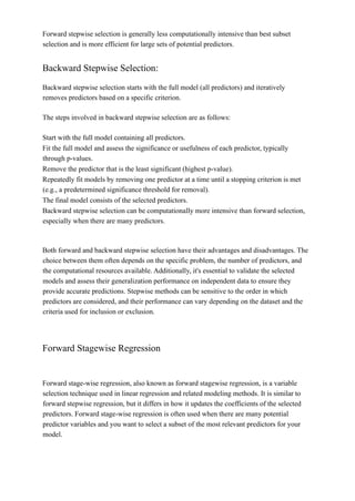 Forward stepwise selection is generally less computationally intensive than best subset
selection and is more efficient for large sets of potential predictors.
Backward Stepwise Selection:
Backward stepwise selection starts with the full model (all predictors) and iteratively
removes predictors based on a specific criterion.
The steps involved in backward stepwise selection are as follows:
Start with the full model containing all predictors.
Fit the full model and assess the significance or usefulness of each predictor, typically
through p-values.
Remove the predictor that is the least significant (highest p-value).
Repeatedly fit models by removing one predictor at a time until a stopping criterion is met
(e.g., a predetermined significance threshold for removal).
The final model consists of the selected predictors.
Backward stepwise selection can be computationally more intensive than forward selection,
especially when there are many predictors.
Both forward and backward stepwise selection have their advantages and disadvantages. The
choice between them often depends on the specific problem, the number of predictors, and
the computational resources available. Additionally, it's essential to validate the selected
models and assess their generalization performance on independent data to ensure they
provide accurate predictions. Stepwise methods can be sensitive to the order in which
predictors are considered, and their performance can vary depending on the dataset and the
criteria used for inclusion or exclusion.
Forward Stagewise Regression
Forward stage-wise regression, also known as forward stagewise regression, is a variable
selection technique used in linear regression and related modeling methods. It is similar to
forward stepwise regression, but it differs in how it updates the coefficients of the selected
predictors. Forward stage-wise regression is often used when there are many potential
predictor variables and you want to select a subset of the most relevant predictors for your
model.
 