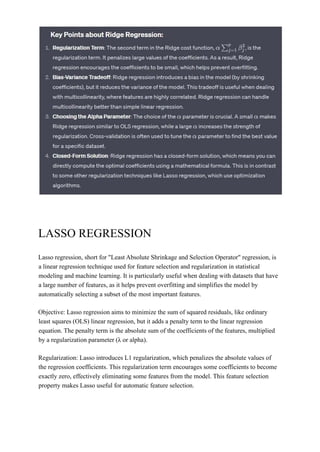LASSO REGRESSION
Lasso regression, short for "Least Absolute Shrinkage and Selection Operator" regression, is
a linear regression technique used for feature selection and regularization in statistical
modeling and machine learning. It is particularly useful when dealing with datasets that have
a large number of features, as it helps prevent overfitting and simplifies the model by
automatically selecting a subset of the most important features.
Objective: Lasso regression aims to minimize the sum of squared residuals, like ordinary
least squares (OLS) linear regression, but it adds a penalty term to the linear regression
equation. The penalty term is the absolute sum of the coefficients of the features, multiplied
by a regularization parameter (λ or alpha).
Regularization: Lasso introduces L1 regularization, which penalizes the absolute values of
the regression coefficients. This regularization term encourages some coefficients to become
exactly zero, effectively eliminating some features from the model. This feature selection
property makes Lasso useful for automatic feature selection.
 