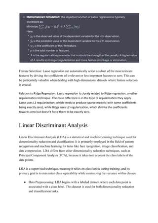 Feature Selection: Lasso regression can automatically select a subset of the most relevant
features by driving the coefficients of irrelevant or less important features to zero. This can
be particularly valuable when dealing with high-dimensional datasets where feature selection
is crucial.
Relation to Ridge Regression: Lasso regression is closely related to Ridge regression, another
regularization technique. The main difference is in the type of regularization they apply.
Lasso uses L1 regularization, which tends to produce sparse models (with some coefficients
being exactly zero), while Ridge uses L2 regularization, which shrinks the coefficients
towards zero but doesn't force them to be exactly zero.
Linear Discriminant Analysis
Linear Discriminant Analysis (LDA) is a statistical and machine learning technique used for
dimensionality reduction and classification. It is primarily employed in the field of pattern
recognition and machine learning for tasks like face recognition, image classification, and
data compression. LDA differs from other dimensionality reduction techniques, such as
Principal Component Analysis (PCA), because it takes into account the class labels of the
data points.
LDA is a supervised technique, meaning it relies on class labels during training, and its
primary goal is to maximize class separability while minimizing the variance within classes.
● Data Preprocessing: LDA begins with a labeled dataset, where each data point is
associated with a class label. This dataset is used for both dimensionality reduction
and classification tasks.
 