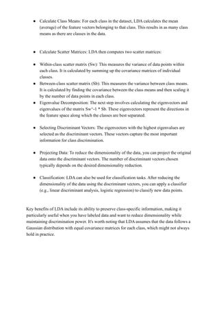 ● Calculate Class Means: For each class in the dataset, LDA calculates the mean
(average) of the feature vectors belonging to that class. This results in as many class
means as there are classes in the data.
● Calculate Scatter Matrices: LDA then computes two scatter matrices:
● Within-class scatter matrix (Sw): This measures the variance of data points within
each class. It is calculated by summing up the covariance matrices of individual
classes.
● Between-class scatter matrix (Sb): This measures the variance between class means.
It is calculated by finding the covariance between the class means and then scaling it
by the number of data points in each class.
● Eigenvalue Decomposition: The next step involves calculating the eigenvectors and
eigenvalues of the matrix Sw^-1 * Sb. These eigenvectors represent the directions in
the feature space along which the classes are best separated.
● Selecting Discriminant Vectors: The eigenvectors with the highest eigenvalues are
selected as the discriminant vectors. These vectors capture the most important
information for class discrimination.
● Projecting Data: To reduce the dimensionality of the data, you can project the original
data onto the discriminant vectors. The number of discriminant vectors chosen
typically depends on the desired dimensionality reduction.
● Classification: LDA can also be used for classification tasks. After reducing the
dimensionality of the data using the discriminant vectors, you can apply a classifier
(e.g., linear discriminant analysis, logistic regression) to classify new data points.
Key benefits of LDA include its ability to preserve class-specific information, making it
particularly useful when you have labeled data and want to reduce dimensionality while
maintaining discrimination power. It's worth noting that LDA assumes that the data follows a
Gaussian distribution with equal covariance matrices for each class, which might not always
hold in practice.
 