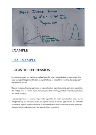 EXAMPLE
LDA EXAMPLE
LOGISTIC REGRESSION
Logistic regression is a statistical method used for binary classification, which means it is
used to predict the probability that an input belongs to one of two possible classes (usually
denoted as 0 and 1).
Despite its name, logistic regression is a classification algorithm, not a regression algorithm.
It is widely used in various fields, including machine learning, medical research, economics,
and social sciences.
Logistic regression is a simple yet powerful algorithm for binary classification tasks, and its
interpretability and efficiency make it a popular choice in various applications. It's important
to note that logistic regression can be extended to handle multiclass classification problems
using techniques like one-vs-all (OvA) or softmax regression.
 