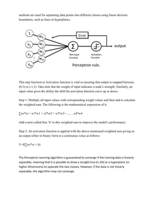 methods are used for separating data points into different classes using linear decision
boundaries, such as lines or hyperplanes.
This step function or Activation function is vital in ensuring that output is mapped between
(0,1) or (-1,1). Take note that the weight of input indicates a node’s strength. Similarly, an
input value gives the ability the shift the activation function curve up or down.
Step 1: Multiply all input values with corresponding weight values and then add to calculate
the weighted sum. The following is the mathematical expression of it:
∑wi*xi = x1*w1 + x2*w2 + x3*w3+……..x4*w4
Add a term called bias ‘b’ to this weighted sum to improve the model’s performance.
Step 2: An activation function is applied with the above-mentioned weighted sum giving us
an output either in binary form or a continuous value as follows:
Y=f(∑wi*xi + b)
The Perceptron learning algorithm is guaranteed to converge if the training data is linearly
separable, meaning that it is possible to draw a straight line (in 2D) or a hyperplane (in
higher dimensions) to separate the two classes. However, if the data is not linearly
separable, the algorithm may not converge.
 