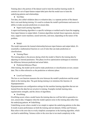Training data is the portion of the dataset used to train the machine learning model. It
consists of a set of input-feature-output-label pairs that the model uses to learn the
underlying patterns and relationships.
● Test Data:
Test data, also called validation data or evaluation data, is a separate portion of the dataset
that is not used during training. It is used to evaluate the model's performance and assess its
ability to make accurate predictions on unseen data.
● Supervised Learning Algorithm:
A supervised learning algorithm is a specific technique or method used to learn the mapping
from input features to output labels. Common algorithms include linear regression, decision
trees, support vector machines, neural networks, and more, depending on the nature of the
problem.
● Model:
The model represents the learned relationship between input features and output labels. It's
essentially a mathematical function or a set of rules that can make predictions or
classifications.
● Training Phase:
The training phase is the process during which the model is fitted to the training data by
adjusting its internal parameters. This phase involves optimization techniques to minimize
the difference between predicted and actual labels.
● Prediction/Inference Phase:
After training, the model can be used to make predictions or classifications on new, unseen
data. This is often referred to as the prediction or inference phase.
● Loss/Cost Function:
The loss or cost function measures the error between the model's predictions and the actual
labels in the training data. The goal during training is to minimize this function. ●
Hyperparameters:
Hyperparameters are configuration settings for the machine learning algorithm that are not
learned from the data but are set prior to training. Examples include learning rates,
regularization strengths, and the choice of algorithms.
● Overfitting:
Overfitting occurs when a model learns the training data too well but fails to generalize to
new, unseen data. It happens when the model captures noise in the training data rather than
the underlying patterns. ● Underfitting:
Underfitting occurs when a model is too simple to capture the underlying patterns in the data.
It results in poor performance on both the training and test datasets. ● Bias and Variance:
Bias refers to the error due to overly simplistic assumptions in the learning algorithm, which
can lead to underfitting. Variance refers to the error due to too much complexity in the
 