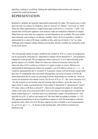 algorithm, leading to overfitting. Striking the right balance between bias and variance is
essential for model performance.
REPRESENTATION
Qualitative variables are typically represented numerically by codes. The easiest case is when
there are only two classes or categories, such as “success” or “failure,” “survived” or “died.”
These are often represented by a single binary digit or bit as 0 or 1, or else by −1 and 1. For
reasons that will become apparent, such numeric codes are sometimes referred to as targets.
When there are more than two categories, several alternatives are available. The most useful
and commonly used coding is via dummy variables. Here a K-level qualitative variable is
represented by a vector of K binary variables or bits, only one of which is “on” at a time.
Although more compact coding schemes are possible, dummy variables are symmetric in the
levels of the factor.
We will typically denote an input variable by the symbol X. If X is a vector, its components
can be accessed by subscripts Xj . Quantitative outputs will be denoted by Y , and qualitative
outputs by G (for group). We use uppercase letters such as X, Y or G when referring to the
generic aspects of a variable. Observed values are written in lowercase; hence the ith
observed value of X is written as xi (where xi is again a scalar or vector). Matrices are
represented by bold uppercase letters; for example, a set of N input p-vectors xi , i = 1,... ,N
would be represented by the N ×p matrix X. In general, vectors will not be bold, except when
they have N components; this convention distinguishes a p-vector of inputs xi for the ith
observation from the N-vector xj consisting of all the observations on variable Xj . Since all
vectors are assumed to be column vectors, the ith row of X is x T i , the vector transpose of xi
. For the moment we can loosely state the learning task as follows: given the value of an
input vector X, make a good prediction of the output Y, denoted by Yˆ (pronounced “y-hat”).
If Y takes values in IR then so should Yˆ ; likewise for categorical outputs, Gˆ should take
values in the same set G associated with G. For a two-class G, one approach is to denote the
binary coded target as Y , and then treat it as a quantitative output. The predictions Yˆ will
typically lie in [0, 1], and we can assign to Gˆ the class label according to whether ˆy > 0.5.
This approach generalizes to K-level qualitative outputs as well. We need data to construct
prediction rules, often a lot of it. We thus suppose we have available a set of measurements
(xi ,yi) or (xi ,gi), i = 1,... ,N, known as the training data, with which to construct our
prediction rule
 