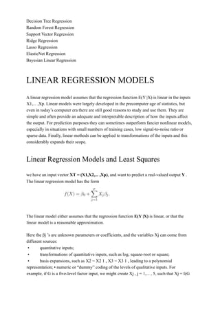 Decision Tree Regression
Random Forest Regression
Support Vector Regression
Ridge Regression
Lasso Regression
ElasticNet Regression
Bayesian Linear Regression
LINEAR REGRESSION MODELS
A linear regression model assumes that the regression function E(Y |X) is linear in the inputs
X1,... ,Xp. Linear models were largely developed in the precomputer age of statistics, but
even in today’s computer era there are still good reasons to study and use them. They are
simple and often provide an adequate and interpretable description of how the inputs affect
the output. For prediction purposes they can sometimes outperform fancier nonlinear models,
especially in situations with small numbers of training cases, low signal-to-noise ratio or
sparse data. Finally, linear methods can be applied to transformations of the inputs and this
considerably expands their scope.
Linear Regression Models and Least Squares
we have an input vector XT = (X1,X2,... ,Xp), and want to predict a real-valued output Y .
The linear regression model has the form
The linear model either assumes that the regression function E(Y |X) is linear, or that the
linear model is a reasonable approximation.
Here the βj ’s are unknown parameters or coefficients, and the variables Xj can come from
different sources:
• quantitative inputs;
• transformations of quantitative inputs, such as log, square-root or square;
• basis expansions, such as X2 = X2 1 , X3 = X3 1 , leading to a polynomial
representation; • numeric or “dummy” coding of the levels of qualitative inputs. For
example, if G is a five-level factor input, we might create Xj , j = 1,... , 5, such that Xj = I(G
 