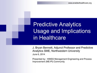 www.enabledhealthcare.org
Predictive Analytics
Usage and Implications
in Healthcare
J. Bryan Bennett, Adjunct Professor and Predictive
Analytics SME, Northwestern University
June 6, 2014
Presented by: HIMSS Management Engineering and Process
Improvement (ME-PI) Community
 