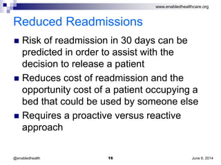 www.enabledhealthcare.org
Reduced Readmissions
 Risk of readmission in 30 days can be
predicted in order to assist with the
decision to release a patient
 Reduces cost of readmission and the
opportunity cost of a patient occupying a
bed that could be used by someone else
 Requires a proactive versus reactive
approach
June 6, 201416@enabledhealth
 