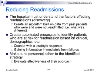 www.enabledhealthcare.org
Reducing Readmissions
 The hospital must understand the factors effecting
readmissions (discovery)
 Create an algorithm built on data from past patients
who were and were not readmitted, i.e. what was
different?
 Create automated processes to identify patients
who are at risk for readmission based on clinical,
demographics, etc.
 Counter with a strategic response
 Gaining information immediately from failures
 Make sure personnel adher to the identified
strategy
 Evaluate effectiveness of their approach
June 6, 201417@enabledhealth
 