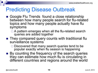 www.enabledhealthcare.org
Predicting Disease Outbreak
 Google Flu Trends found a close relationship
between how many people search for flu-related
topics and how many people actually have flu
symptoms
 A pattern emerges when all the flu-related search
queries are added together
 They compared query counts with traditional flu
surveillance systems
 Discovered that many search queries tend to be
popular exactly when flu season is happening
 By counting the frequency of the search queries
they can estimate how much flu is circulating in
different countries and regions around the world
June 6, 201419@enabledhealth
 
