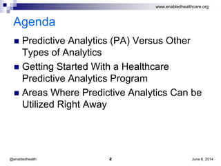 www.enabledhealthcare.org
Agenda
 Predictive Analytics (PA) Versus Other
Types of Analytics
 Getting Started With a Healthcare
Predictive Analytics Program
 Areas Where Predictive Analytics Can be
Utilized Right Away
June 6, 20142@enabledhealth
 