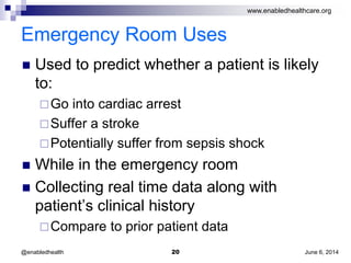 www.enabledhealthcare.org
Emergency Room Uses
 Used to predict whether a patient is likely
to:
Go into cardiac arrest
Suffer a stroke
Potentially suffer from sepsis shock
 While in the emergency room
 Collecting real time data along with
patient’s clinical history
Compare to prior patient data
June 6, 201420@enabledhealth
 
