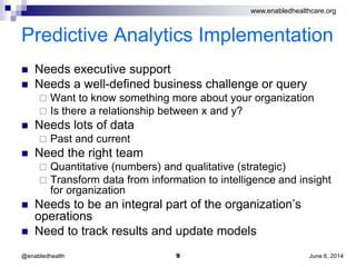 www.enabledhealthcare.org
Predictive Analytics Implementation
 Needs executive support
 Needs a well-defined business challenge or query
 Want to know something more about your organization
 Is there a relationship between x and y?
 Needs lots of data
 Past and current
 Need the right team
 Quantitative (numbers) and qualitative (strategic)
 Transform data from information to intelligence and insight
for organization
 Needs to be an integral part of the organization’s
operations
 Need to track results and update models
June 6, 20149@enabledhealth
 