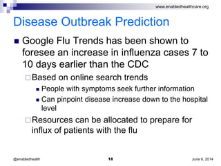 www.enabledhealthcare.org
Disease Outbreak Prediction
 Google Flu Trends has been shown to
foresee an increase in influenza cases 7 to
10 days earlier than the CDC
Based on online search trends
 People with symptoms seek further information
 Can pinpoint disease increase down to the hospital
level
Resources can be allocated to prepare for
influx of patients with the flu
June 6, 201418@enabledhealth
 