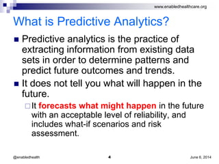 www.enabledhealthcare.org
What is Predictive Analytics?
 Predictive analytics is the practice of
extracting information from existing data
sets in order to determine patterns and
predict future outcomes and trends.
 It does not tell you what will happen in the
future.
It forecasts what might happen in the future
with an acceptable level of reliability, and
includes what-if scenarios and risk
assessment.
June 6, 20144@enabledhealth
 