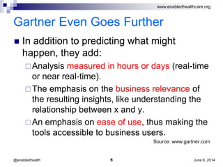 www.enabledhealthcare.org
Gartner Even Goes Further
 In addition to predicting what might
happen, they add:
Analysis measured in hours or days (real-time
or near real-time).
The emphasis on the business relevance of
the resulting insights, like understanding the
relationship between x and y.
An emphasis on ease of use, thus making the
tools accessible to business users.
Source: www.gartner.com
June 6, 20145@enabledhealth
 