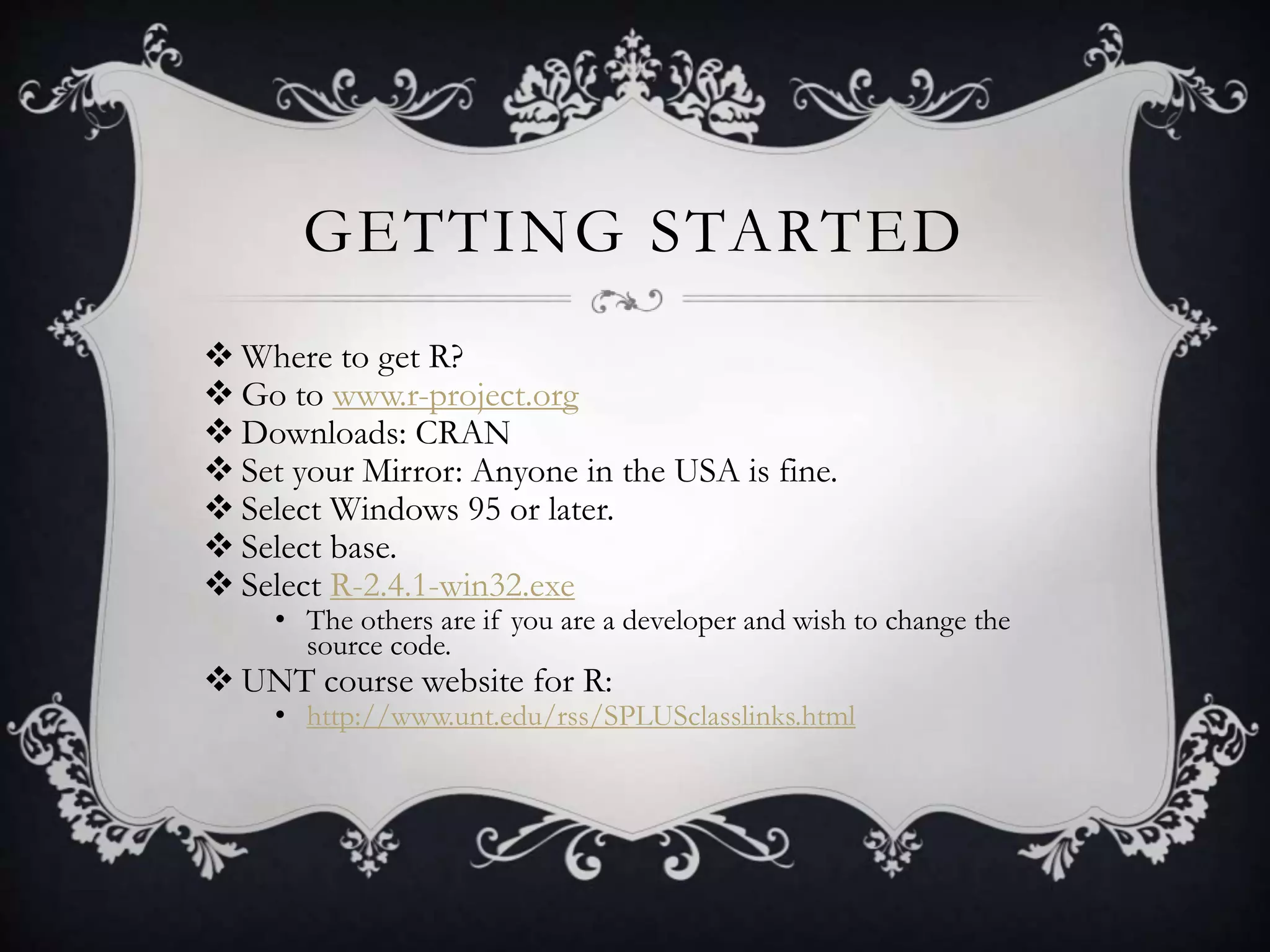 GETTING STARTED 
Where to get R? 
 Go to www.r-project.org 
 Downloads: CRAN 
 Set your Mirror: Anyone in the USA is fine. 
 Select Windows 95 or later. 
 Select base. 
 Select R-2.4.1-win32.exe 
• The others are if you are a developer and wish to change the 
source code. 
 UNT course website for R: 
• http://www.unt.edu/rss/SPLUSclasslinks.html 
 